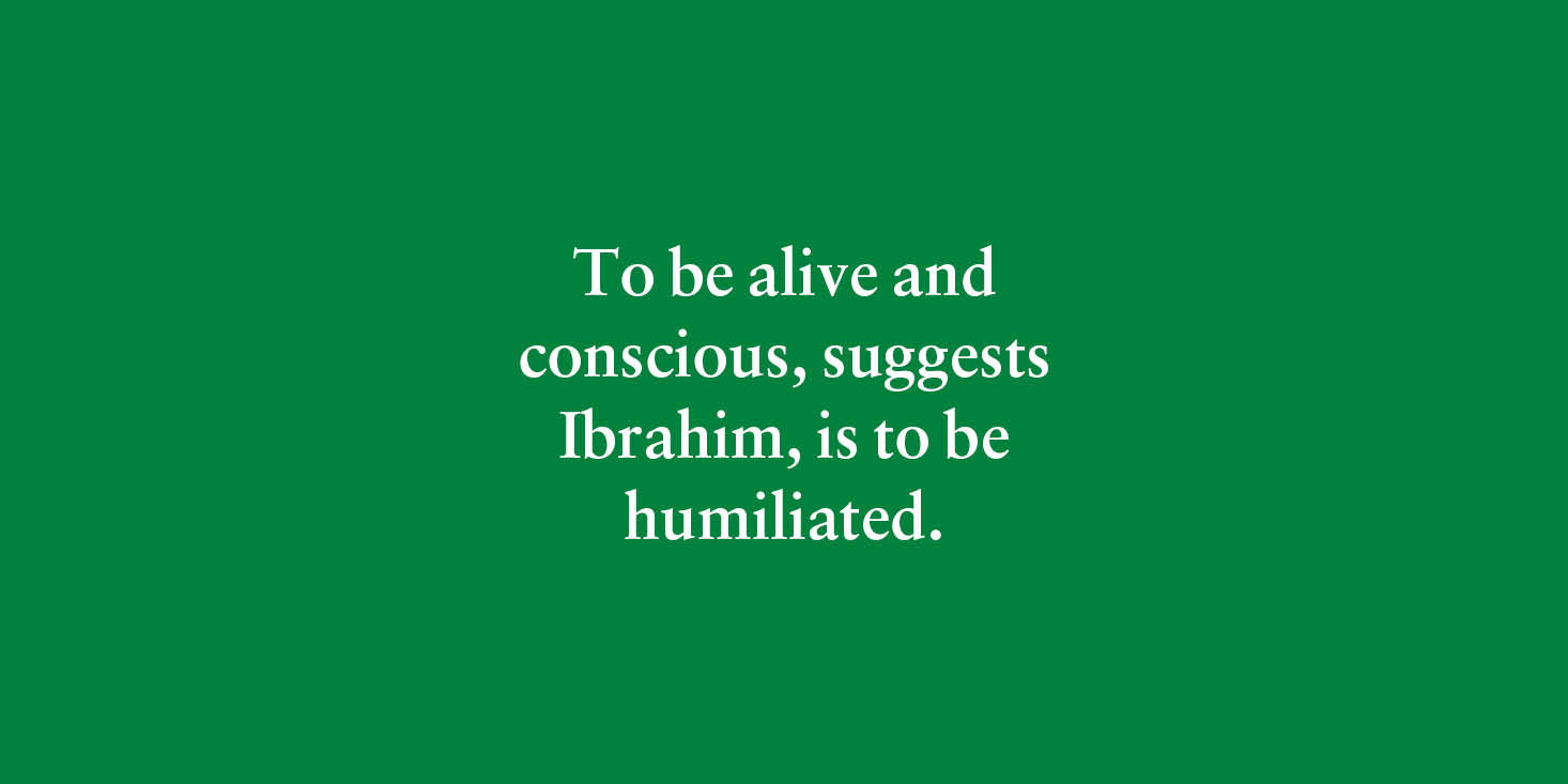 "To be alive and conscious, suggests Ibrahim, is to be humiliated." 