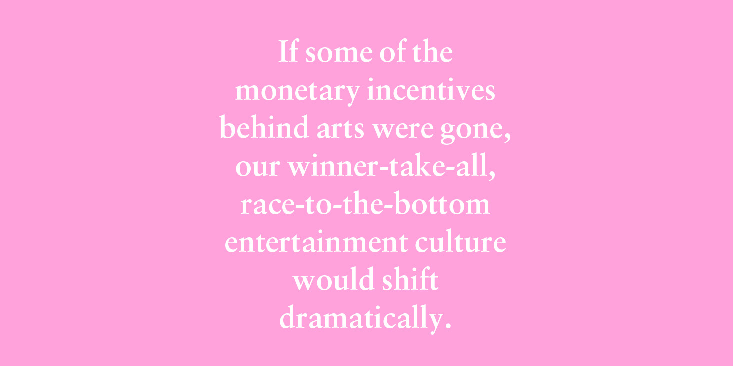 "If some of the monetary incentives behind arts were gone, our winner-take-all, race-to-the-bottom entertainment culture would shift dramatically." 